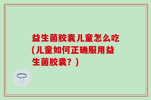 益生菌胶囊儿童怎么吃(儿童如何正确服用益生菌胶囊？)