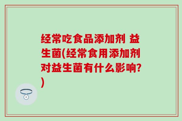 经常吃食品添加剂 益生菌(经常食用添加剂对益生菌有什么影响？)