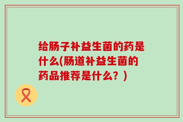 给肠子补益生菌的药是什么(肠道补益生菌的药品推荐是什么？)