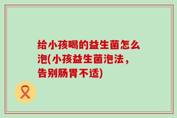 给小孩喝的益生菌怎么泡(小孩益生菌泡法,告别肠胃不适) 给小孩喝的益生菌怎么泡(小孩益生菌泡法,告别肠胃不适)