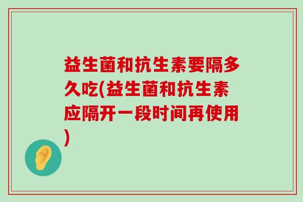 益生菌和抗生素要隔多久吃(益生菌和抗生素应隔开一段时间再使用)