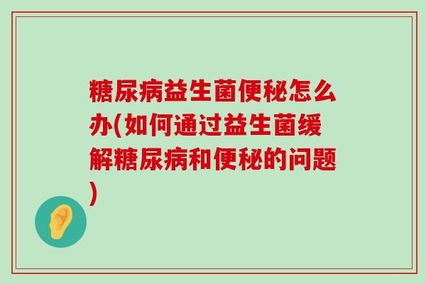 糖尿病益生菌便秘怎么办(如何通过益生菌缓解糖尿病和便秘的问题)