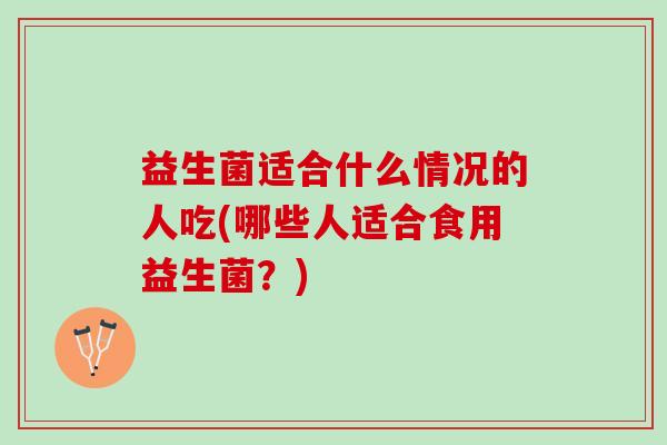 益生菌适合什么情况的人吃(哪些人适合食用益生菌？)