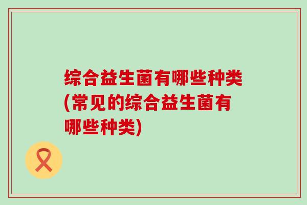综合益生菌有哪些种类(常见的综合益生菌有哪些种类) 综合益生菌有哪些种类(常见的综合益生菌有哪些种类)