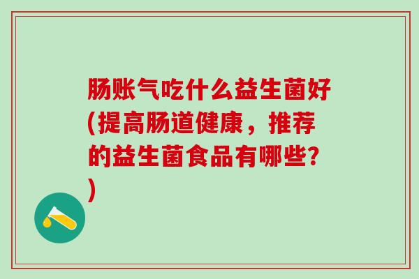 肠账气吃什么益生菌好(提高肠道健康,推荐的益生菌食品有哪些?) 肠账气吃什么益生菌好(提高肠道健康,推荐的益生菌食品有哪些?)