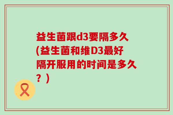 益生菌跟d3要隔多久(益生菌和维D3最好隔开服用的时间是多久？)