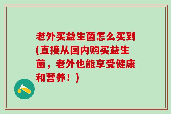 老外买益生菌怎么买到(直接从国内购买益生菌，老外也能享受健康和营养！)