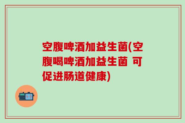 空腹啤酒加益生菌(空腹喝啤酒加益生菌 可促进肠道健康)