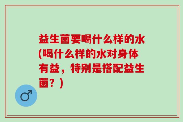 益生菌要喝什么样的水(喝什么样的水对身体有益，特别是搭配益生菌？)