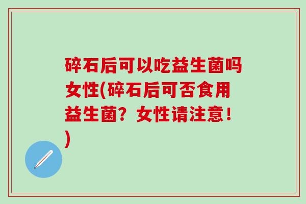 碎石后可以吃益生菌吗女性(碎石后可否食用益生菌？女性请注意！)