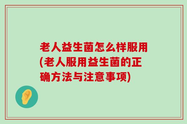 老人益生菌怎么样服用(老人服用益生菌的正确方法与注意事项)