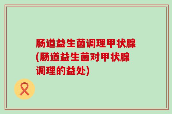 肠道益生菌调理甲状腺(肠道益生菌对甲状腺调理的益处)