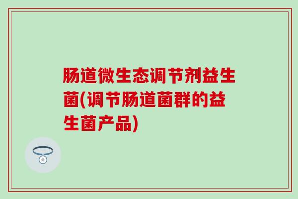 肠道微生态调节剂益生菌(调节肠道菌群的益生菌产品) 肠道微生态调节剂益生菌(调节肠道菌群的益生菌产品)