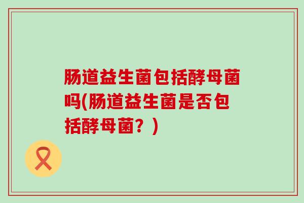 肠道益生菌包括酵母菌吗(肠道益生菌是否包括酵母菌?) 肠道益生菌包括酵母菌吗(肠道益生菌是否包括酵母菌?)