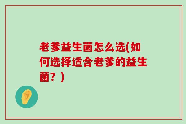 老爹益生菌怎么选(如何选择适合老爹的益生菌？)