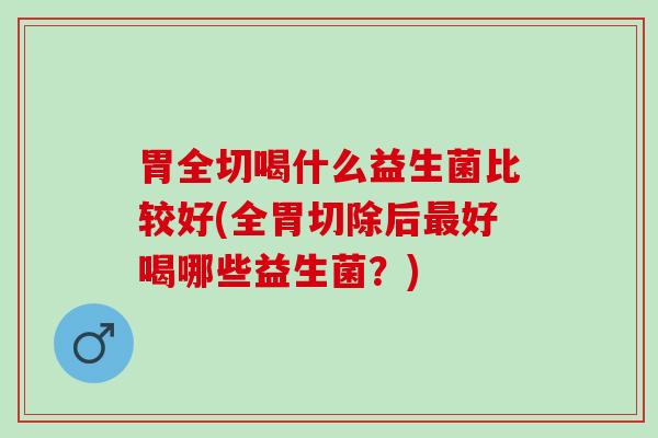 胃全切喝什么益生菌比较好(全胃切除后最好喝哪些益生菌？)