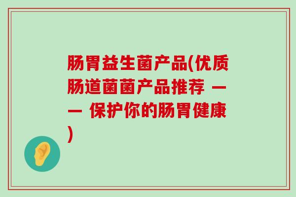 肠胃益生菌产品(优质肠道菌菌产品推荐 —— 保护你的肠胃健康)