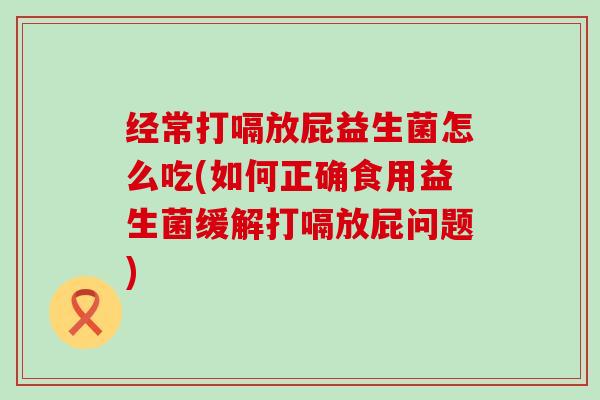 经常打嗝放屁益生菌怎么吃(如何正确食用益生菌缓解打嗝放屁问题)