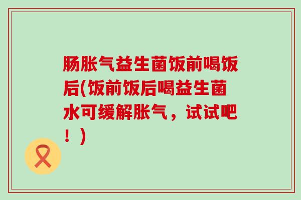 肠胀气益生菌饭前喝饭后(饭前饭后喝益生菌水可缓解胀气，试试吧！)