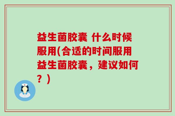 益生菌胶囊 什么时候服用(合适的时间服用益生菌胶囊，建议如何？)