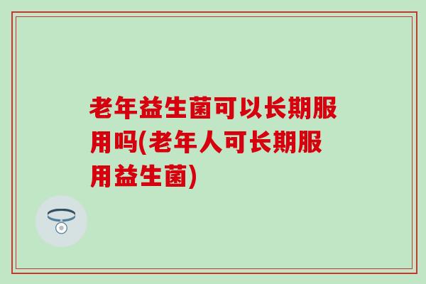 老年益生菌可以长期服用吗(老年人可长期服用益生菌) 老年益生菌可以长期服用吗(老年人可长期服用益生菌)