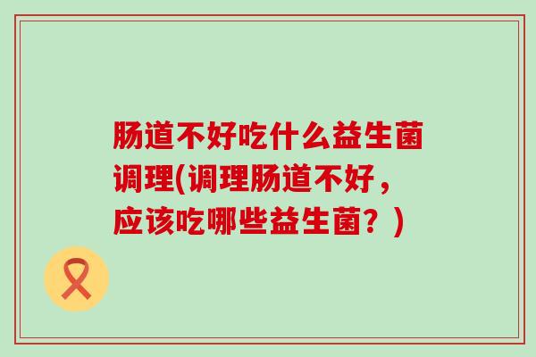 肠道不好吃什么益生菌调理(调理肠道不好，应该吃哪些益生菌？)
