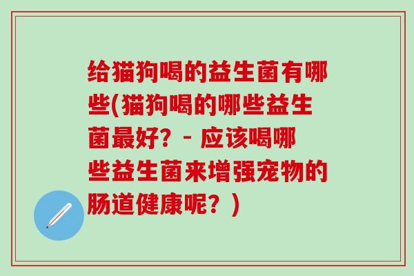 给猫狗喝的益生菌有哪些(猫狗喝的哪些益生菌最好？- 应该喝哪些益生菌来增强宠物的肠道健康呢？)