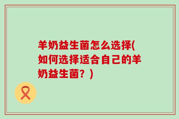 羊奶益生菌怎么选择(如何选择适合自己的羊奶益生菌？)