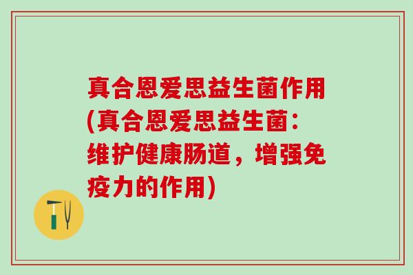 真合恩爱思益生菌作用(真合恩爱思益生菌：维护健康肠道，增强力的作用)