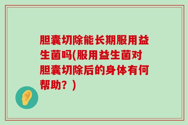 胆囊切除能长期服用益生菌吗(服用益生菌对胆囊切除后的身体有何帮助？)