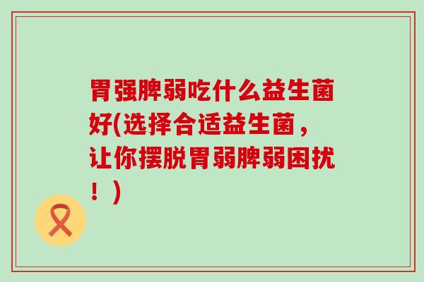 胃强脾弱吃什么益生菌好(选择合适益生菌,让你摆脱胃弱脾弱困扰!) 胃强脾弱吃什么益生菌好(选择合适益生菌,让你摆脱胃弱脾弱困扰!)