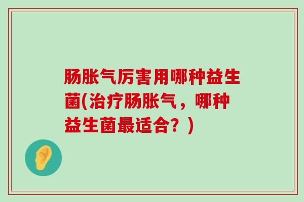 肠胀气厉害用哪种益生菌(治疗肠胀气，哪种益生菌最适合？)