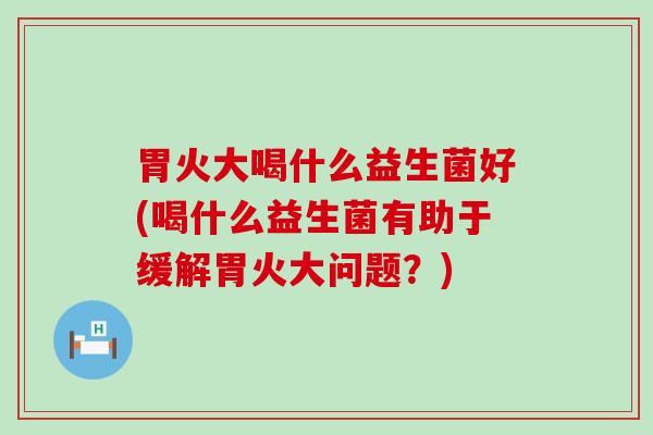 胃火大喝什么益生菌好(喝什么益生菌有助于缓解胃火大问题？)