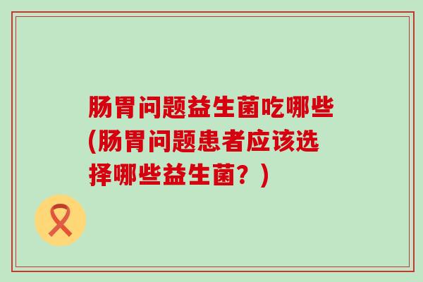 肠胃问题益生菌吃哪些(肠胃问题患者应该选择哪些益生菌？)