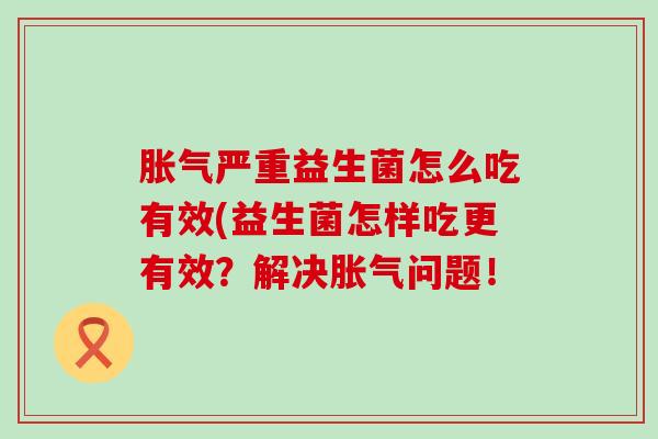 严重益生菌怎么吃有效(益生菌怎样吃更有效?解决问题! 严重益生菌怎么吃有效(益生菌怎样吃更有效?解决问题!