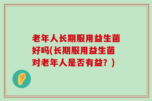 老年人长期服用益生菌好吗(长期服用益生菌对老年人是否有益？)