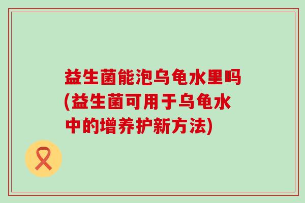 益生菌能泡乌龟水里吗(益生菌可用于乌龟水中的增养护新方法)