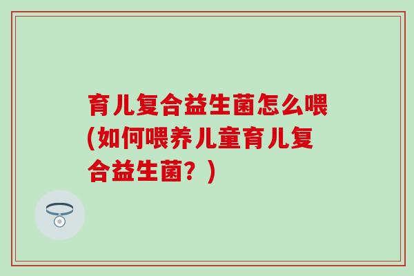 育儿复合益生菌怎么喂(如何喂养儿童育儿复合益生菌？)