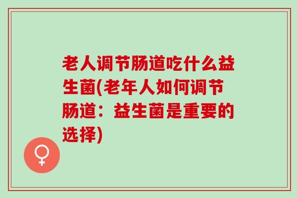 老人调节肠道吃什么益生菌(老年人如何调节肠道：益生菌是重要的选择)