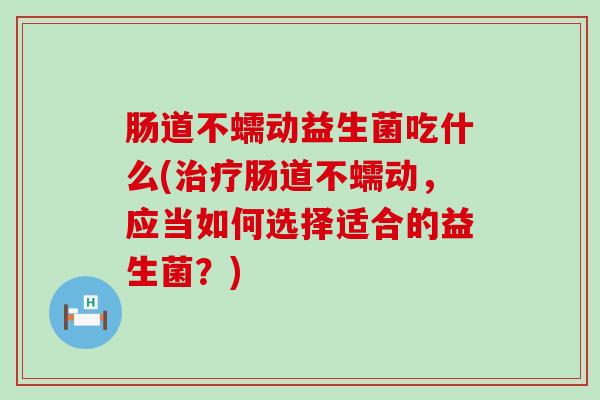 肠道不蠕动益生菌吃什么(治疗肠道不蠕动，应当如何选择适合的益生菌？)