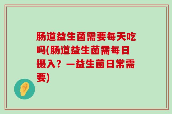 肠道益生菌需要每天吃吗(肠道益生菌需每日摄入？—益生菌日常需要)
