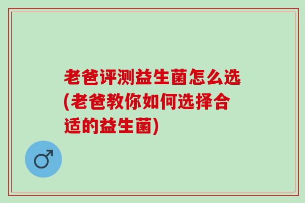 老爸评测益生菌怎么选(老爸教你如何选择合适的益生菌)