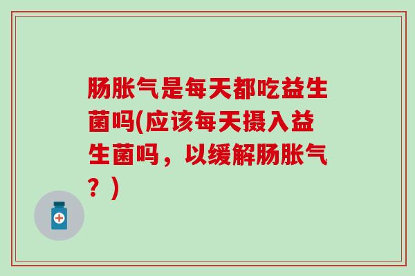 肠胀气是每天都吃益生菌吗(应该每天摄入益生菌吗，以缓解肠胀气？)