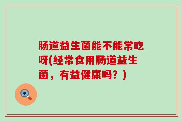 肠道益生菌能不能常吃呀(经常食用肠道益生菌，有益健康吗？)