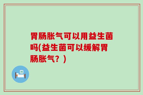 胃肠胀气可以用益生菌吗(益生菌可以缓解胃肠胀气？)