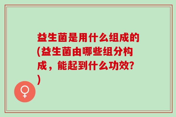 益生菌是用什么组成的(益生菌由哪些组分构成，能起到什么功效？)