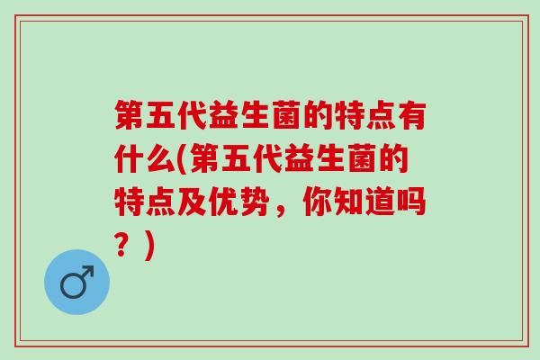 第五代益生菌的特点有什么(第五代益生菌的特点及优势，你知道吗？)