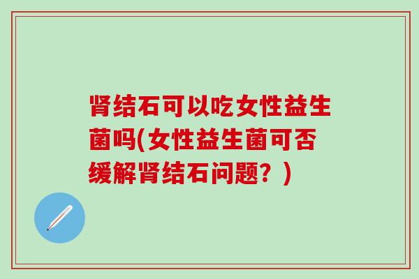 肾结石可以吃女性益生菌吗(女性益生菌可否缓解肾结石问题？)
