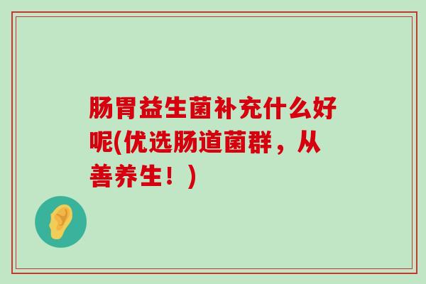 肠胃益生菌补充什么好呢(优选肠道菌群，从善养生！)