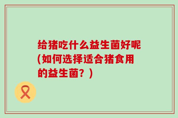 给猪吃什么益生菌好呢(如何选择适合猪食用的益生菌？)